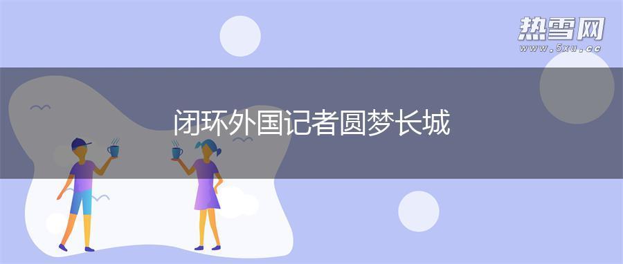 闭环外国记者圆梦长城 闭环外国记者圆梦长城
