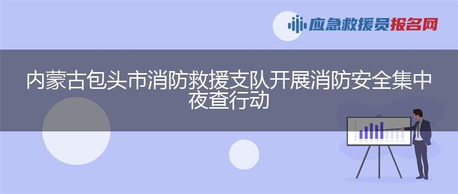 内蒙古包头市消防救援支队开展消防安全集中夜查行动 内蒙古包头市消防救援支队开展消防安全集中夜查行动