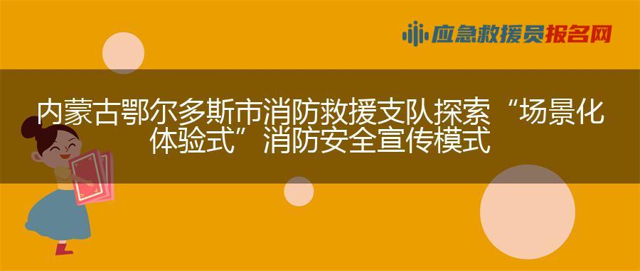 内蒙古鄂尔多斯市消防救援支队探索“场景化体验式”消防安全宣传模式 内蒙古鄂尔多斯市消防救援支队探索“场景化体验式”消防安全宣传模式