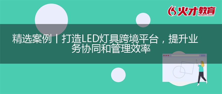 精选案例丨打造LED灯具跨境平台，提升业务协同和管理效率