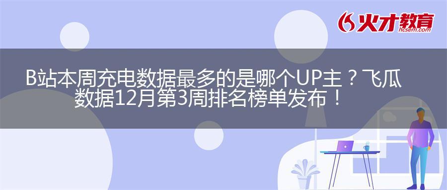 B站本周充电数据最多的是哪个UP主？飞瓜数据12月第3周排名榜单发布！