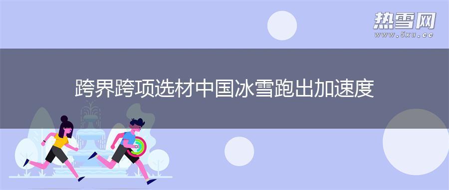 跨界跨项选材 中国冰雪跑出加速度 跨界跨项选材 中国冰雪跑出加速度