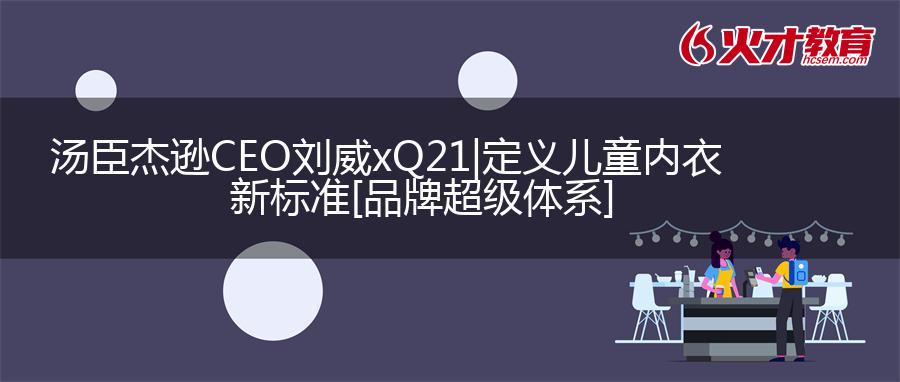 汤臣杰逊CEO刘威xQ21|定义儿童内衣新标准[品牌超级体系]