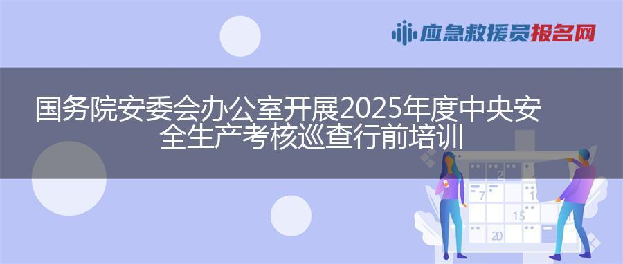 国务院安委会办公室开展2025年度中央安全生产考核巡查行前培训 国务院安委会办公室开展2025年度中央安全生产考核巡查行前培训