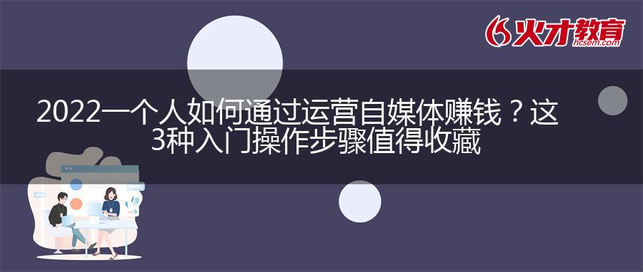 2022一个人如何通过运营自媒体赚钱？这3种入门操作步骤值得收藏