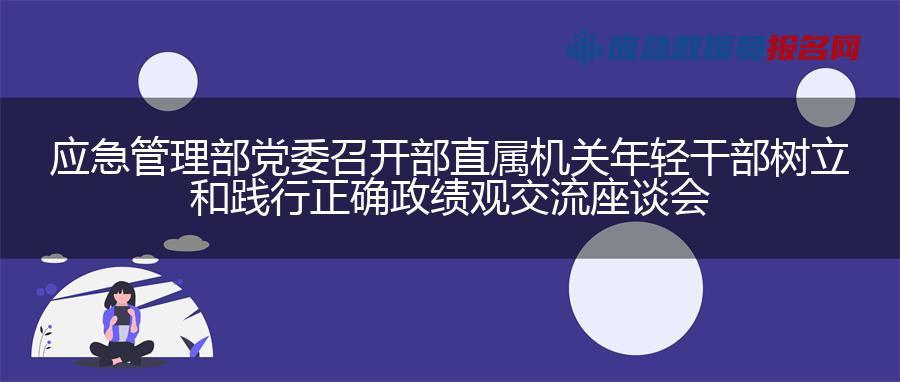 应急管理部党委召开部直属机关年轻干部树立和践行正确政绩观交流座谈会 应急管理部党委召开部直属机关年轻干部树立和践行正确政绩观交流座谈会