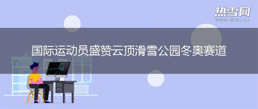 国际运动员盛赞云顶滑雪公园冬奥赛道 国际运动员盛赞云顶滑雪公园冬奥赛道