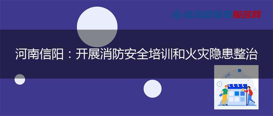 河南信阳：开展消防安全培训和火灾隐患整治