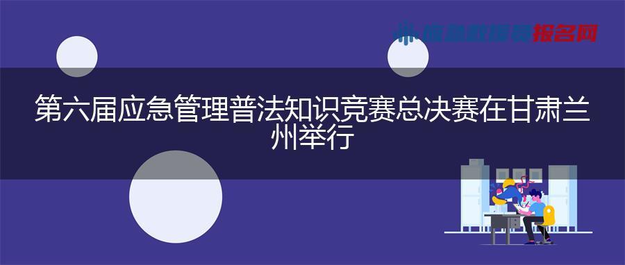 第六届应急管理普法知识竞赛总决赛在甘肃兰州举行 第六届应急管理普法知识竞赛总决赛在甘肃兰州举行