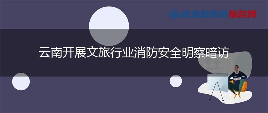 云南开展文旅行业消防安全明察暗访 云南开展文旅行业消防安全明察暗访