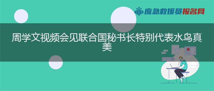 周学文视频会见联合国秘书长特别代表水鸟真美 周学文视频会见联合国秘书长特别代表水鸟真美