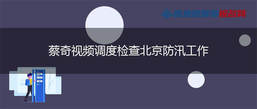 蔡奇視頻調度檢查北京防汛工作