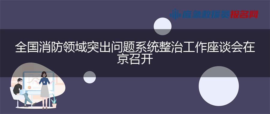 全国消防领域突出问题系统整治工作座谈会在京召开 全国消防领域突出问题系统整治工作座谈会在京召开