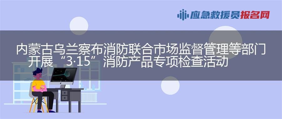 内蒙古乌兰察布消防联合市场监督管理等部门开展“3·15”消防产品专项检查活动