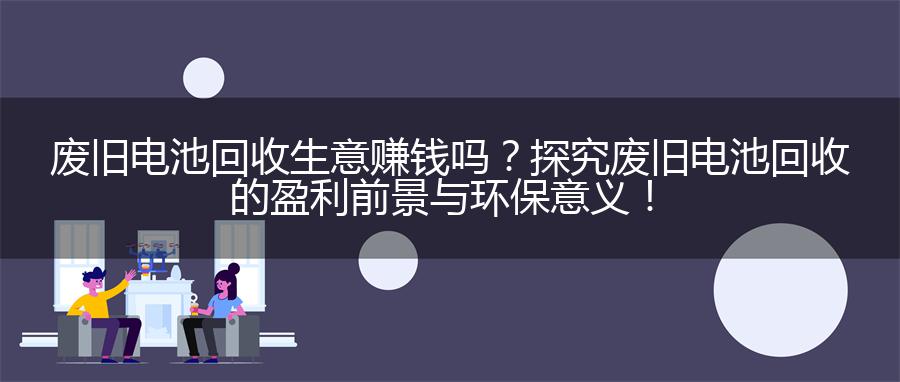 废旧电池回收生意赚钱吗？探究废旧电池回收的盈利前景与环保意义！