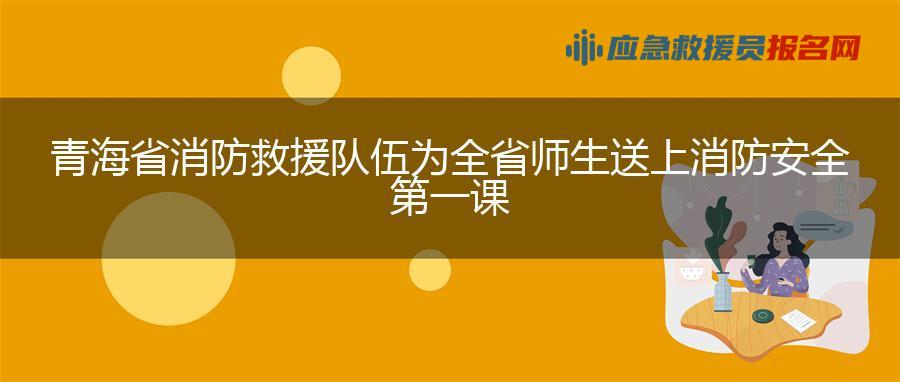 青海省消防救援队伍为全省师生送上消防安全第一课