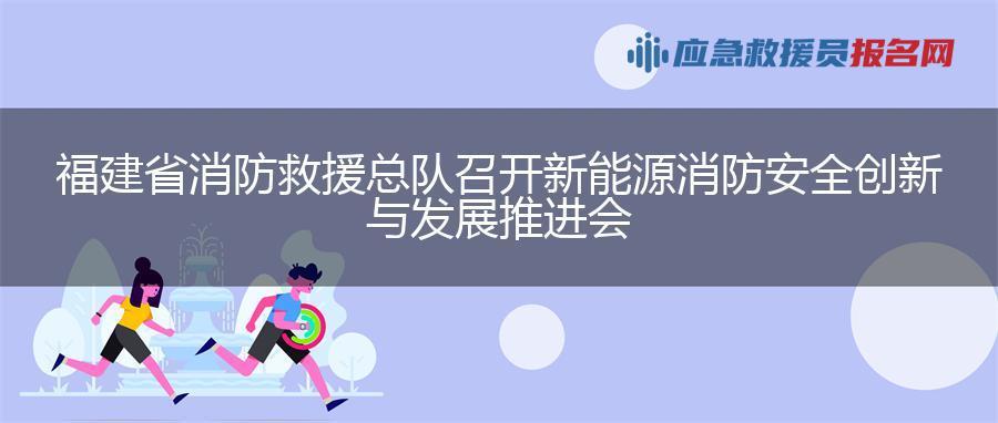 福建省消防救援总队召开新能源消防安全创新与发展推进会