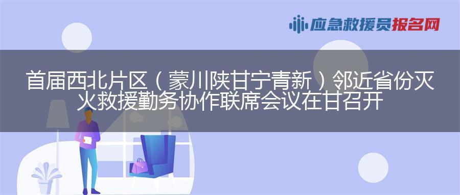 首届西北片区（蒙川陕甘宁青新）邻近省份灭火救援勤务协作联席会议在甘召开