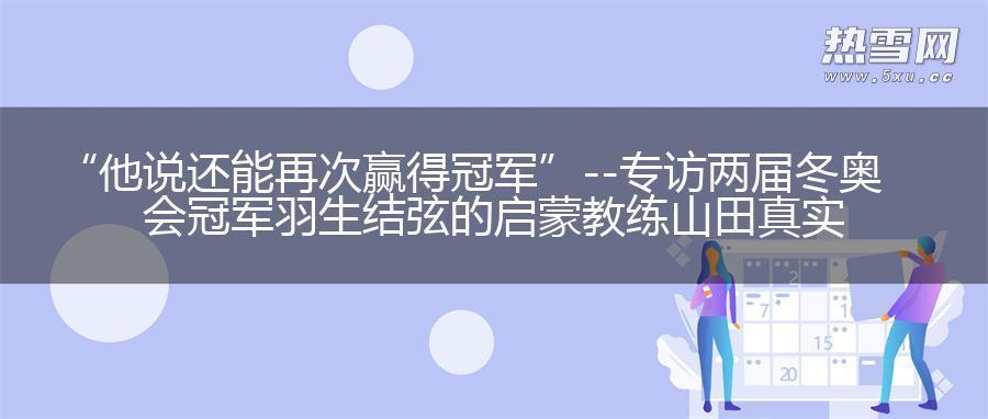 “他说还能再次赢得冠军”--专访两届冬奥会冠军羽生结弦的启蒙教练山田真实