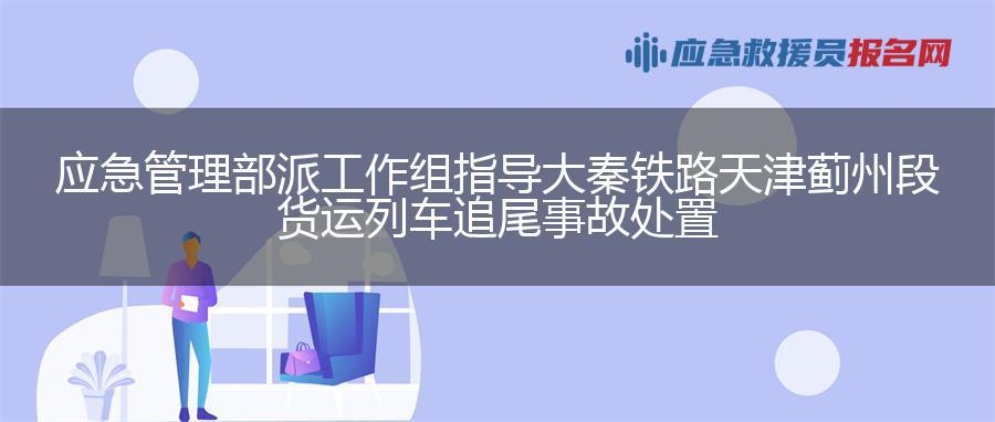 应急管理部派工作组指导大秦铁路天津蓟州段货运列车追尾事故处置
