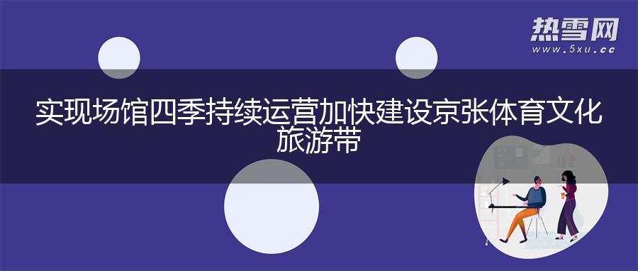 实现场馆四季持续运营 加快建设京张体育文化旅游带