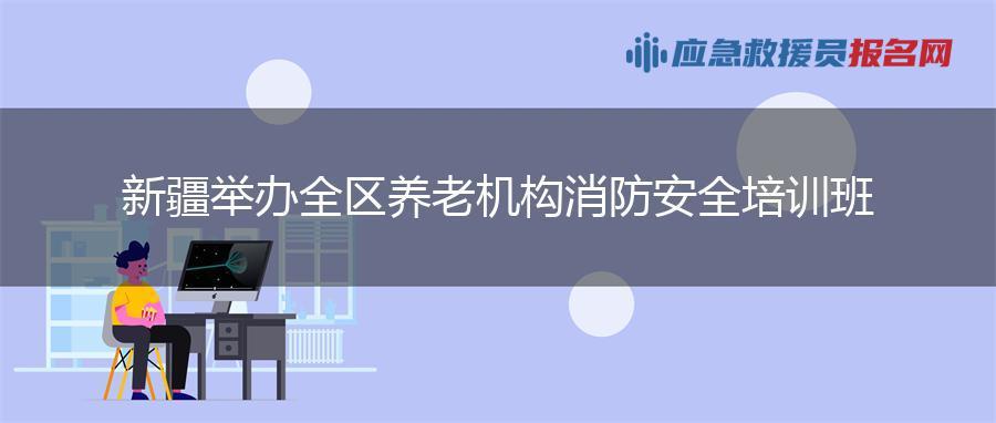 新疆举办全区养老机构消防安全培训班