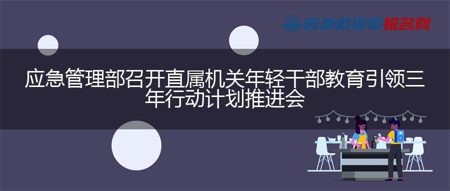 应急管理部召开直属机关年轻干部教育引领三年行动计划推进会
