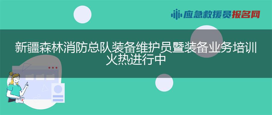 新疆森林消防总队装备维护员暨装备业务培训火热进行中