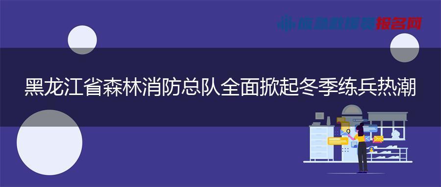 黑龙江省森林消防总队全面掀起冬季练兵热潮