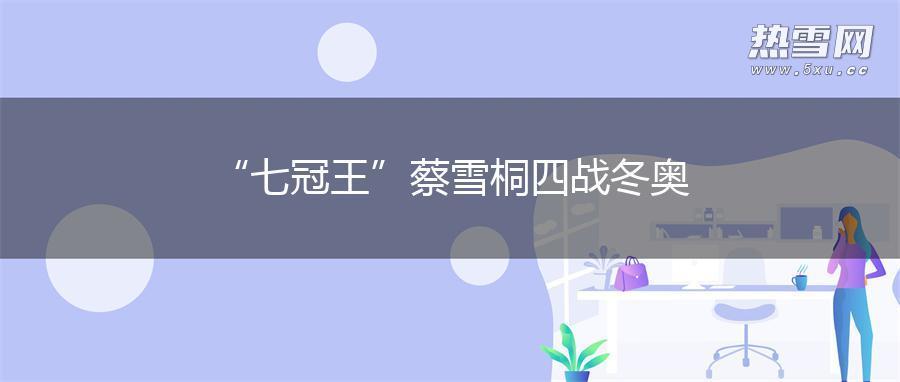 “七冠王”蔡雪桐四战冬奥