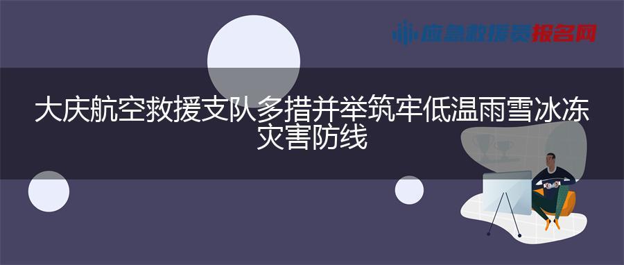 大庆航空救援支队多措并举筑牢低温雨雪冰冻灾害防线