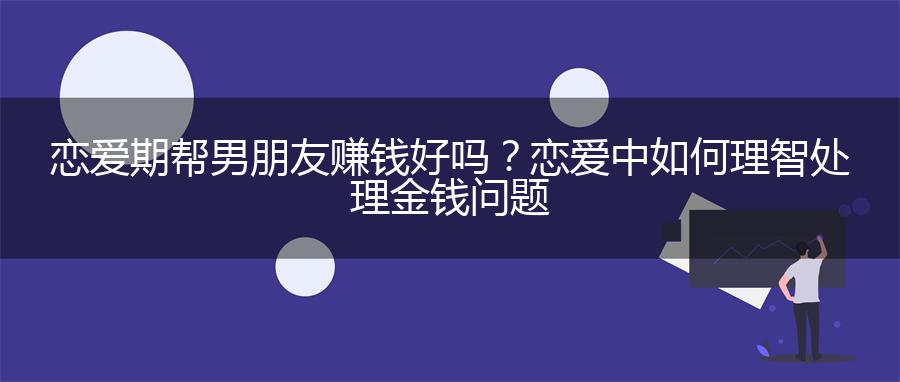 恋爱期帮男朋友赚钱好吗？恋爱中如何理智处理金钱问题