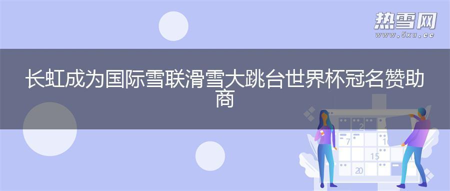 长虹成为国际雪联滑雪大跳台世界杯冠名赞助商