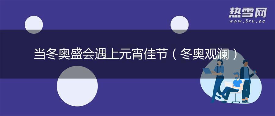 当冬奥盛会遇上元宵佳节（冬奥观澜）