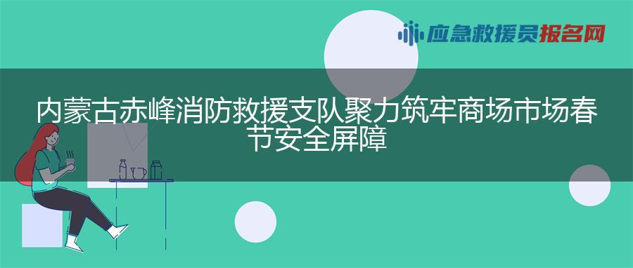 内蒙古赤峰消防救援支队聚力筑牢商场市场春节安全屏障