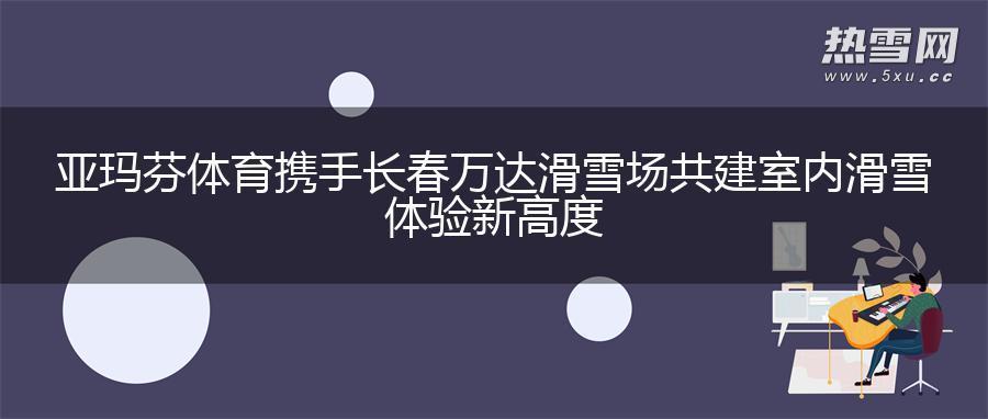 亚玛芬体育携手长春万达滑雪场 共建室内滑雪体验新高度