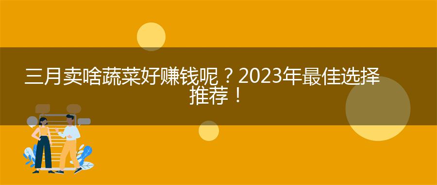 三月卖啥蔬菜好赚钱呢？2023年最佳选择推荐！