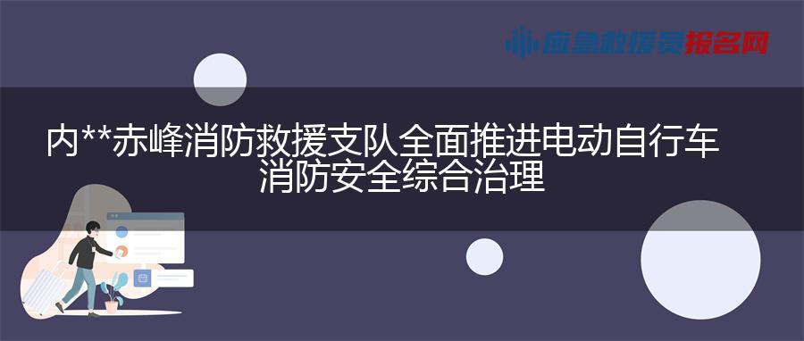 内蒙古赤峰消防救援支队全面推进电动自行车消防安全综合治理