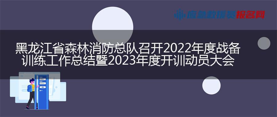 黑龙江省森林消防总队召开2022年度战备训练工作总结暨2023年度开训动员大会