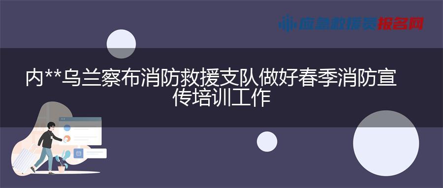 内蒙古乌兰察布消防救援支队做好春季消防宣传培训工作