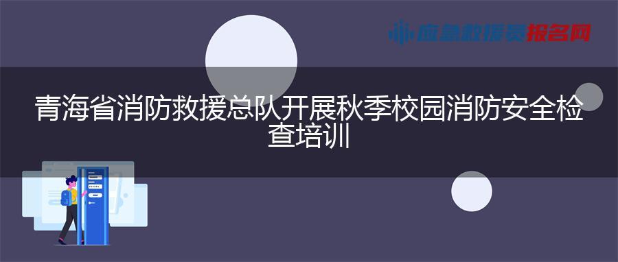 青海省消防救援总队开展秋季校园消防安全检查培训