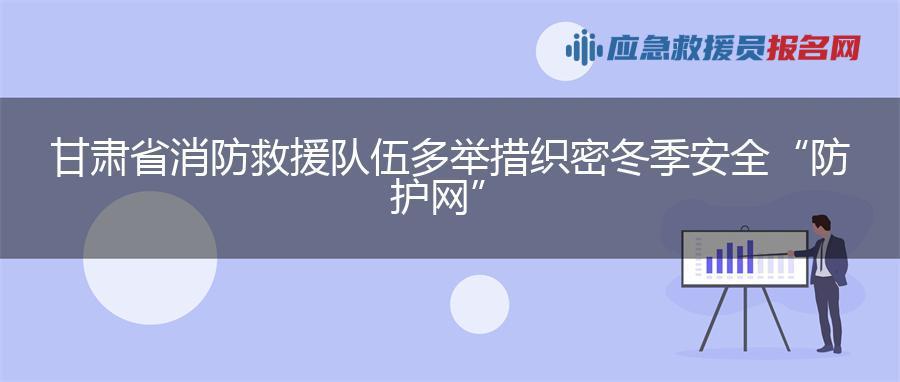 甘肃省消防救援队伍多举措织密冬季安全“防护网”
