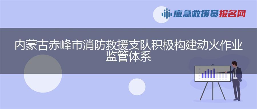 内蒙古赤峰市消防救援支队积极构建动火作业监管体系