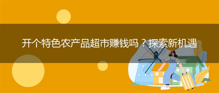 开个特色农产品超市赚钱吗？探索新机遇