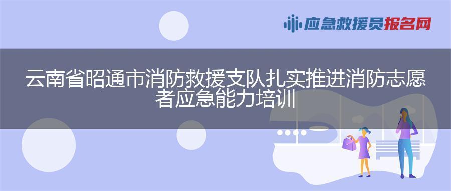 云南省昭通市消防救援支队扎实推进消防志愿者应急能力培训