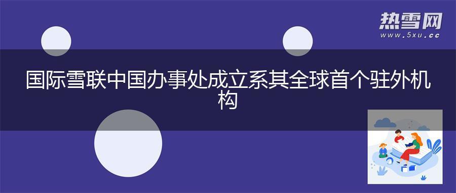 国际雪联中国办事处成立 系其全球首个驻外机构