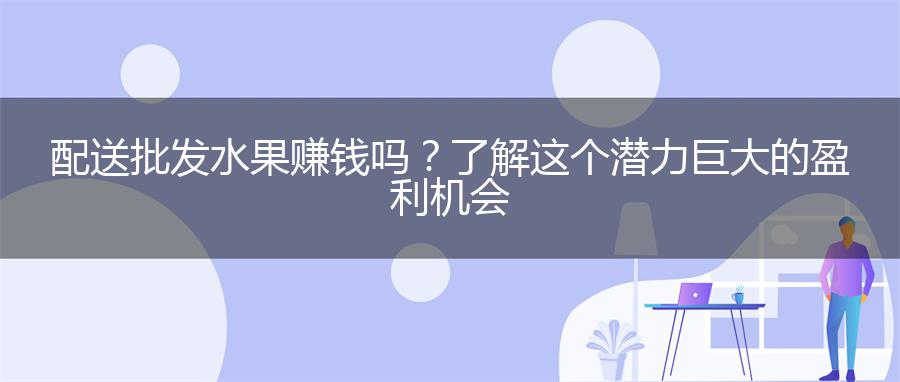 配送批发水果赚钱吗？了解这个潜力巨大的盈利机会