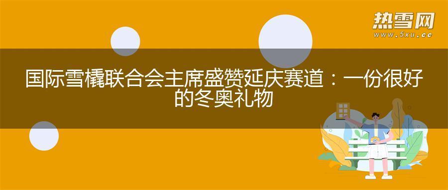国际雪橇联合会主席盛赞延庆赛道：一份很好的冬奥礼物