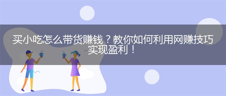 买小吃怎么带货赚钱？教你如何利用网赚技巧实现盈利！