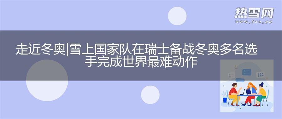 走近冬奥|雪上国家队在瑞士备战冬奥 多名选手完成世界最难动作